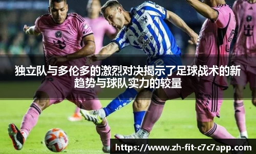 独立队与多伦多的激烈对决揭示了足球战术的新趋势与球队实力的较量