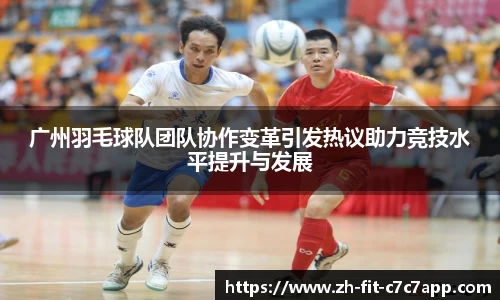 广州羽毛球队团队协作变革引发热议助力竞技水平提升与发展